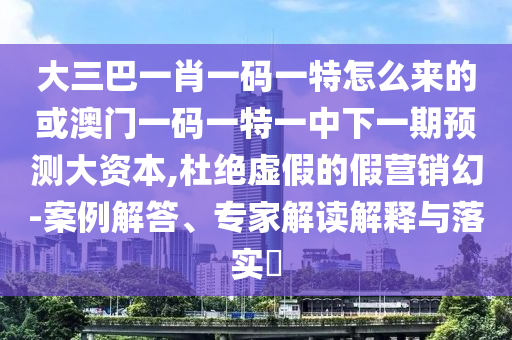 大三巴一肖一碼一特怎么來的或澳門一碼一特一中下一期預測大資本,杜絕虛假的假營銷幻-案例解答、專家解讀解釋與落實?