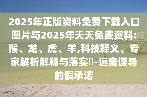 2025年正版資料免費(fèi)下載入口圖片與2025年天天免費(fèi)資料:猴、龍、虎、羊,科技釋義、專家解析解釋與落實(shí)?-遠(yuǎn)離誤導(dǎo)的假承諾