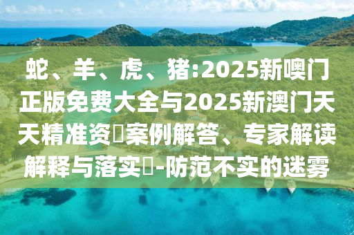 蛇、羊、虎、豬:2025新噢門正版免費大全與2025新澳門天天精準資枓案例解答、專家解讀解釋與落實?-防范不實的迷霧