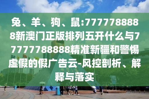兔、羊、狗、鼠:7777788888新澳門正版排列五開什么與77777788888精準新疆和警惕虛假的假廣告云-風控剖析、解釋與落實