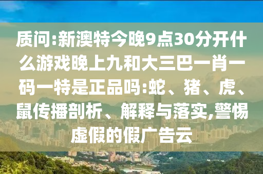 質(zhì)問:新澳特今晚9點30分開什么游戲晚上九和大三巴一肖一碼一特是正品嗎:蛇、豬、虎、鼠傳播剖析、解釋與落實,警惕虛假的假廣告云