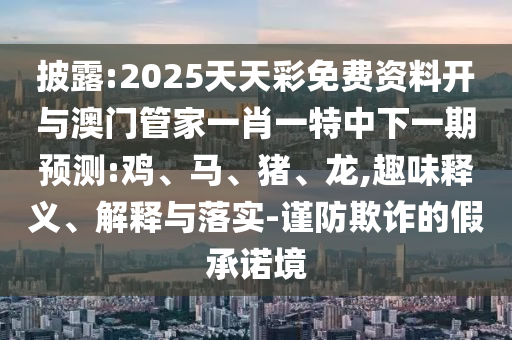 披露:2025天天彩免費資料開與澳門管家一肖一特中下一期預測:雞、馬、豬、龍,趣味釋義、解釋與落實-謹防欺詐的假承諾境