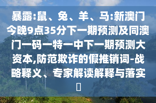 暴露:鼠、兔、羊、馬:新澳門今晚9點35分下一期預測及同澳門一碼一特一中下一期預測大資本,防范欺詐的假推銷詞-戰略釋義、專家解讀解釋與落實?