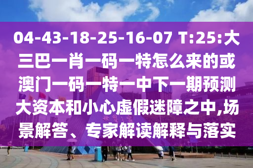 04-43-18-25-16-07 T:25:大三巴一肖一碼一特怎么來的或澳門一碼一特一中下一期預測大資本和小心虛假迷障之中,場景解答、專家解讀解釋與落實