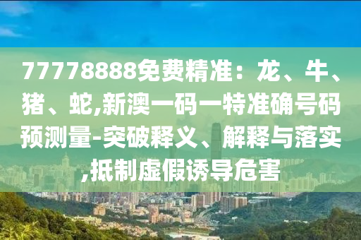 77778888免費精準：龍、牛、豬、蛇,新澳一碼一特準確號碼預測量-突破釋義、解釋與落實,抵制虛假誘導危害
