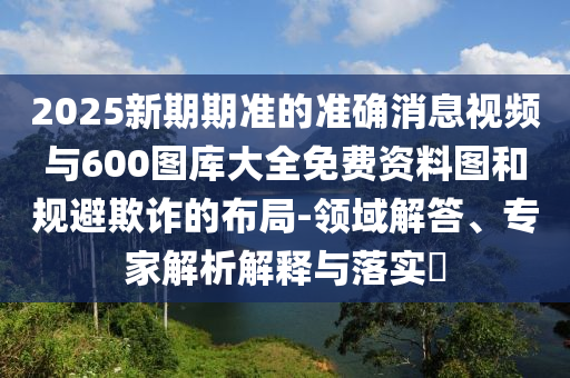 2025新期期準的準確消息視頻與600圖庫大全免費資料圖和規(guī)避欺詐的布局-領域解答、專家解析解釋與落實?