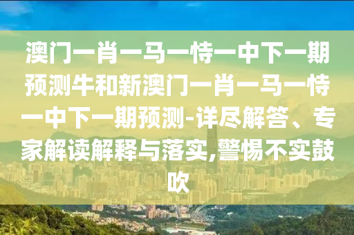 澳門一肖一馬一恃一中下一期預測牛和新澳門一肖一馬一恃一中下一期預測-詳盡解答、專家解讀解釋與落實,警惕不實鼓吹