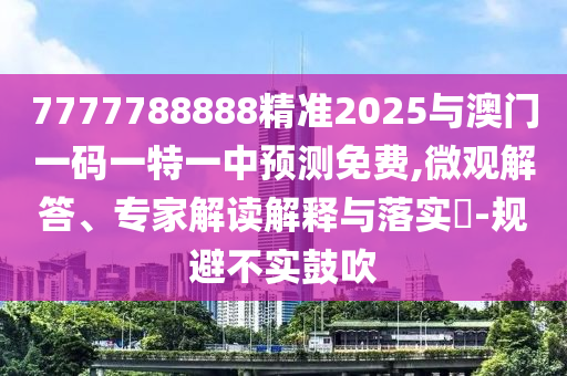 7777788888精準2025與澳門一碼一特一中預測免費,微觀解答、專家解讀解釋與落實?-規(guī)避不實鼓吹
