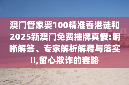 澳門管家婆100精準香港謎和2025新澳門免費掛牌真假:明晰解答、專家解析解釋與落實?,留心欺詐的套路