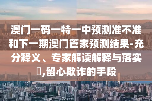 澳門一碼一特一中預(yù)測準(zhǔn)不準(zhǔn)和下一期澳門管家預(yù)測結(jié)果-充分釋義、專家解讀解釋與落實?,留心欺詐的手段