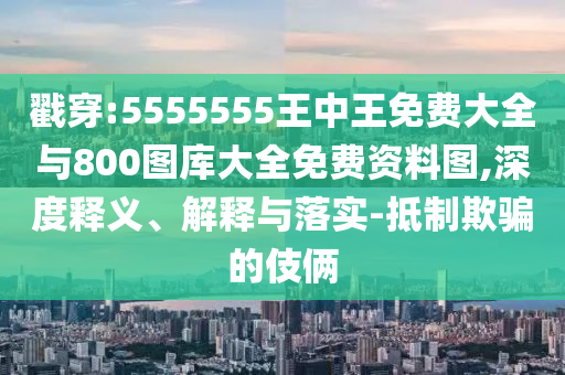 戳穿:5555555王中王免費大全與800圖庫大全免費資料圖,深度釋義、解釋與落實-抵制欺騙的伎倆