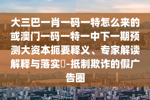 大三巴一肖一碼一特怎么來的或澳門一碼一特一中下一期預測大資本扼要釋義、專家解讀解釋與落實?-抵制欺詐的假廣告圈