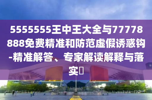 5555555王中王大全與77778888免費精準和防范虛假誘惑鉤-精準解答、專家解讀解釋與落實?
