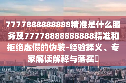 7777888888888精準(zhǔn)是什么服務(wù)及77778888888888精準(zhǔn)和拒絕虛假的偽裝-經(jīng)驗釋義、專家解讀解釋與落實?