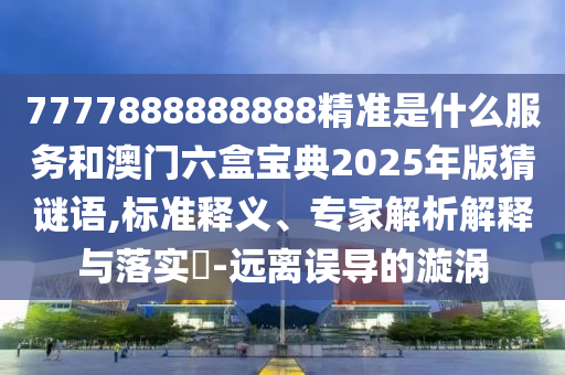 7777888888888精準(zhǔn)是什么服務(wù)和澳門(mén)六盒寶典2025年版猜謎語(yǔ),標(biāo)準(zhǔn)釋義、專(zhuān)家解析解釋與落實(shí)?-遠(yuǎn)離誤導(dǎo)的漩渦