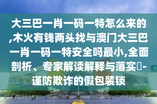 大三巴一肖一碼一特怎么來的,木火有錢兩頭找與澳門大三巴一肖一碼一特安全嗎最小,全面剖析、專家解讀解釋與落實?-謹防欺詐的假包裝鎖