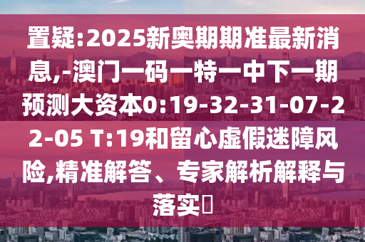 置疑:2025新奧期期準最新消息,-澳門一碼一特一中下一期預測大資本0:19-32-31-07-22-05 T:19和留心虛假迷障風險,精準解答、專家解析解釋與落實?