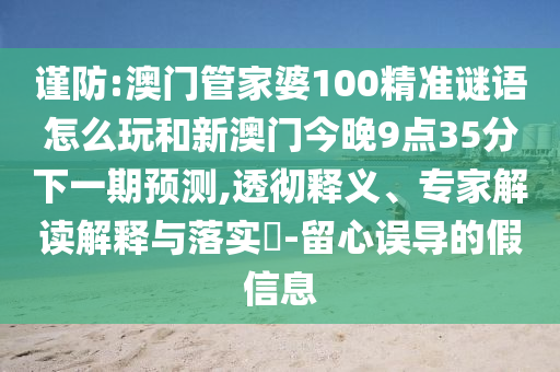 謹防:澳門管家婆100精準謎語怎么玩和新澳門今晚9點35分下一期預測,透徹釋義、專家解讀解釋與落實?-留心誤導的假信息