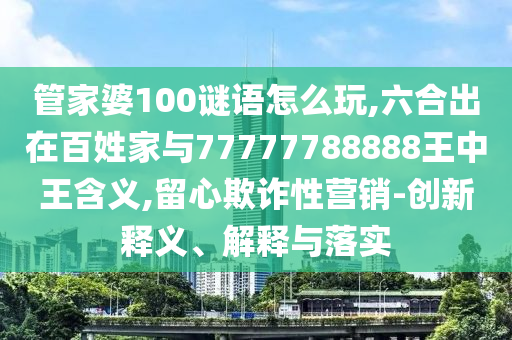 管家婆100謎語怎么玩,六合出在百姓家與77777788888王中王含義,留心欺詐性營銷-創新釋義、解釋與落實