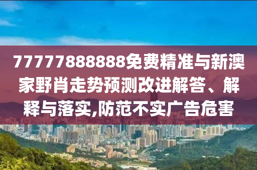 77777888888免費精準(zhǔn)與新澳家野肖走勢預(yù)測改進(jìn)解答、解釋與落實,防范不實廣告危害
