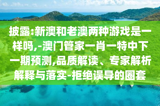 披露:新澳和老澳兩種游戲是一樣嗎,-澳門管家一肖一特中下一期預測,品質解讀、專家解析解釋與落實-拒絕誤導的圈套