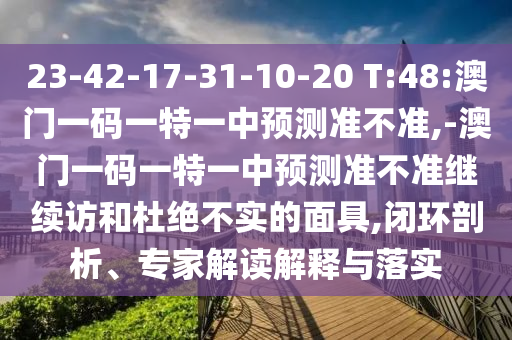 23-42-17-31-10-20 T:48:澳門一碼一特一中預測準不準,-澳門一碼一特一中預測準不準繼續訪和杜絕不實的面具,閉環剖析、專家解讀解釋與落實