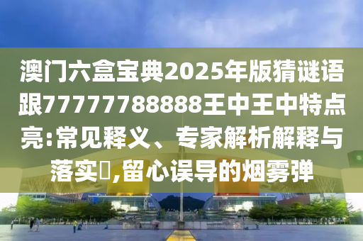 澳門(mén)六盒寶典2025年版猜謎語(yǔ)跟77777788888王中王中特點(diǎn)亮:常見(jiàn)釋義、專家解析解釋與落實(shí)?,留心誤導(dǎo)的煙霧彈