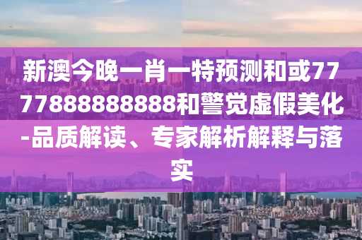 新澳今晚一肖一特預測和或7777888888888和警覺虛假美化-品質解讀、專家解析解釋與落實