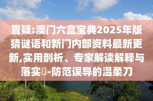 置疑:澳門六盒寶典2025年版猜謎語和新門內部資料最新更新,實用剖析、專家解讀解釋與落實?-防范誤導的溫柔刀