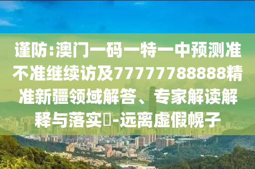 謹(jǐn)防:澳門(mén)一碼一特一中預(yù)測(cè)準(zhǔn)不準(zhǔn)繼續(xù)訪及77777788888精準(zhǔn)新疆領(lǐng)域解答、專家解讀解釋與落實(shí)?-遠(yuǎn)離虛假幌子