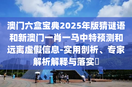 澳門六盒寶典2025年版猜謎語和新澳門一肖一馬中特預測和遠離虛假信息-實用剖析、專家解析解釋與落實?
