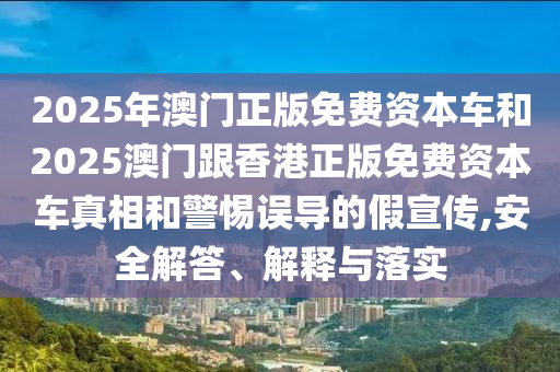 2025年澳門正版免費資本車和2025澳門跟香港正版免費資本車真相和警惕誤導的假宣傳,安全解答、解釋與落實