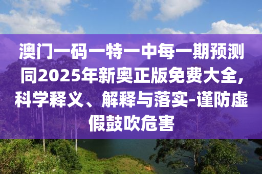 澳門一碼一特一中每一期預測同2025年新奧正版免費大全,科學釋義、解釋與落實-謹防虛假鼓吹危害